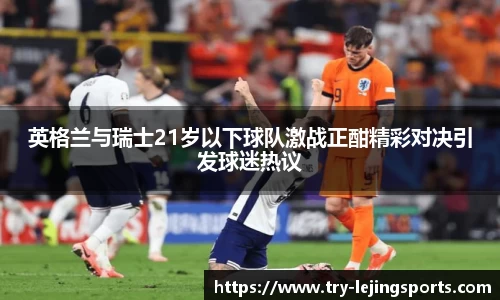 英格兰与瑞士21岁以下球队激战正酣精彩对决引发球迷热议