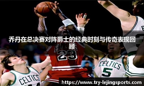 乔丹在总决赛对阵爵士的经典时刻与传奇表现回顾